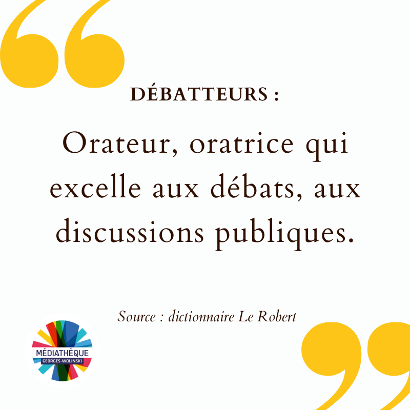  Débatteurs : Orateur, oratrice qui excelle aux débats, aux discussions publiques. Source : dictionnaire Le Robert